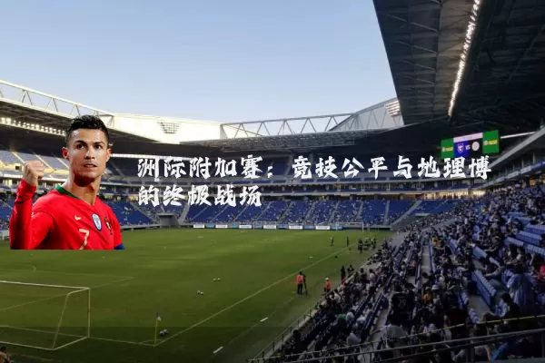洲际附加赛:竞技公平与地理博弈的终极战场