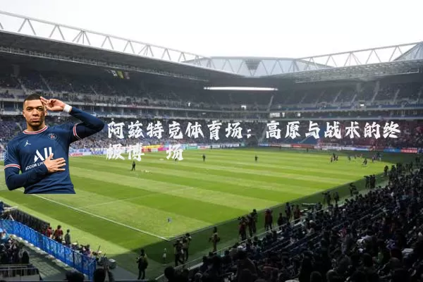 阿兹特克体育场:高原与战术的终极博弈场