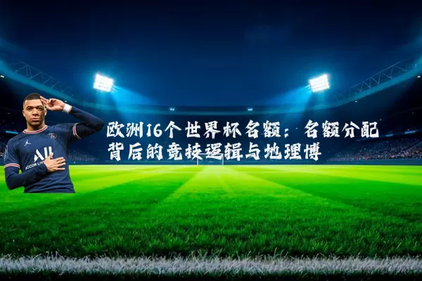 欧洲16个世界杯名额:名额分配背后的竞技逻辑与地理博弈